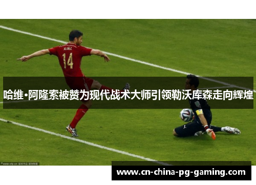 哈维·阿隆索被赞为现代战术大师引领勒沃库森走向辉煌 哈维·阿隆索被赞为现代战术大师引领勒沃库森走向辉煌